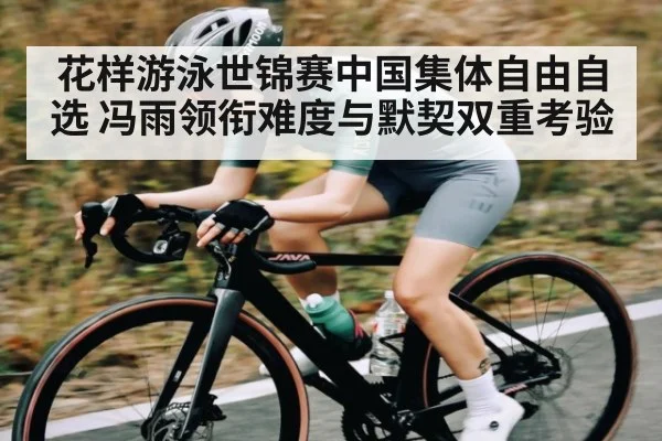 花样游泳世锦赛中国集体自由自选 冯雨领衔难度与默契双重考验