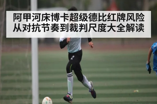 阿甲河床博卡超级德比红牌风险从对抗节奏到裁判尺度大全解读