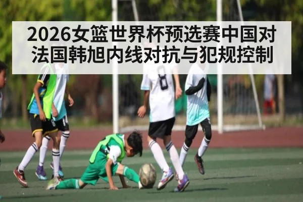 2026女篮世界杯预选赛中国对法国韩旭内线对抗与犯规控制
